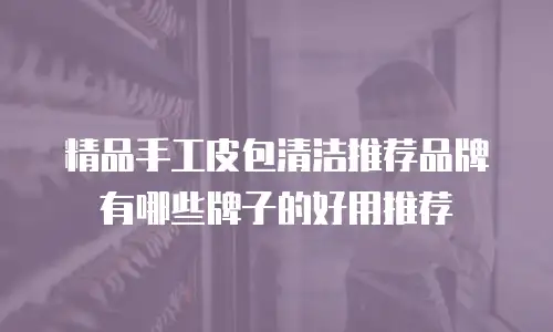 精品手工皮包清洁推荐品牌有哪些牌子的好用推荐