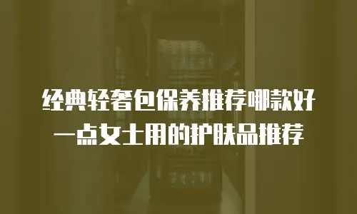经典轻奢包保养推荐哪款好一点女士用的护肤品推荐