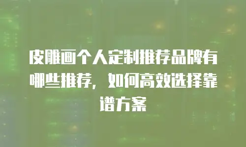 皮雕画个人定制推荐品牌有哪些推荐，如何高效选择靠谱方案