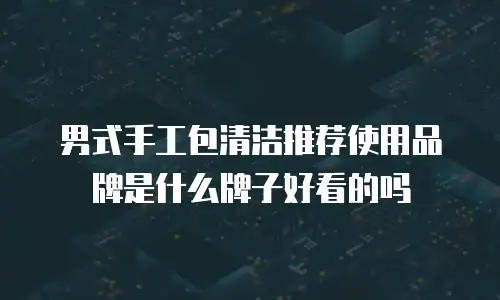 男式手工包清洁推荐使用品牌是什么牌子好看的吗
