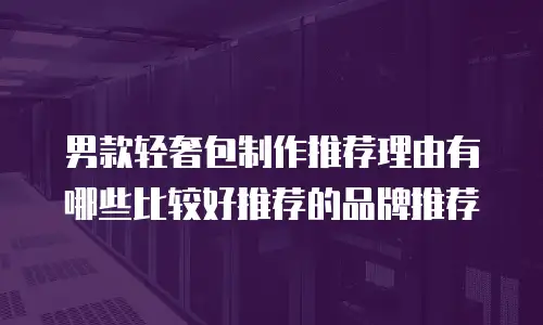 男款轻奢包制作推荐理由有哪些比较好推荐的品牌推荐