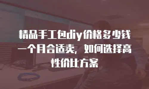精品手工包diy价格多少钱一个月合适卖，如何选择高性价比方案