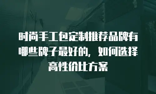 时尚手工包定制推荐品牌有哪些牌子最好的，如何选择高性价比方案
