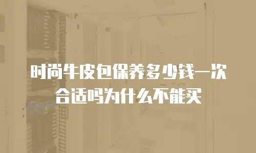 时尚牛皮包保养多少钱一次合适吗为什么不能买