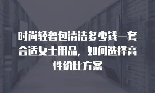 时尚轻奢包清洁多少钱一套合适女士用品，如何选择高性价比方案