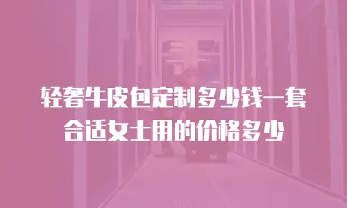 轻奢牛皮包定制多少钱一套合适女士用的价格多少