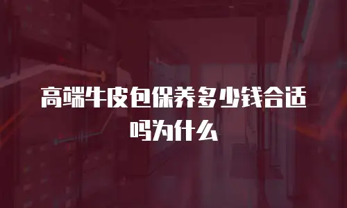 高端牛皮包保养多少钱合适吗为什么