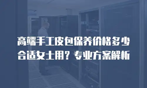 高端手工皮包保养价格多少合适女士用？专业方案解析