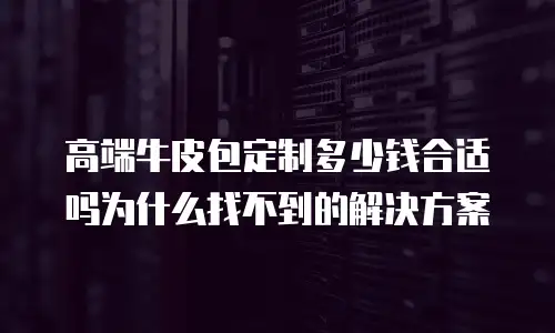 高端牛皮包定制多少钱合适吗为什么找不到的解决方案