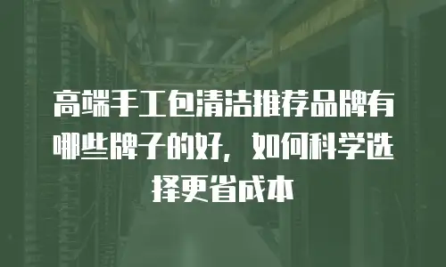 高端手工包清洁推荐品牌有哪些牌子的好，如何科学选择更省成本