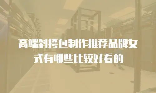 高端斜挎包制作推荐品牌女式有哪些比较好看的
