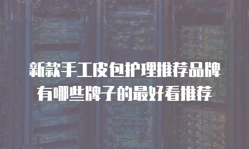 新款手工皮包护理推荐品牌有哪些牌子的最好看推荐