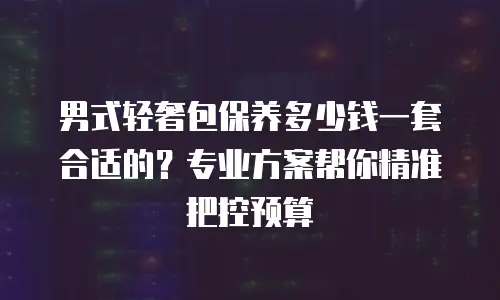 男式轻奢包保养多少钱一套合适的？专业方案帮你精准把控预算