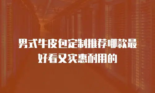男式牛皮包定制推荐哪款最好看又实惠耐用的