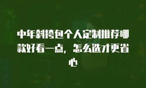 中年斜挎包个人定制推荐哪款好看一点，怎么选才更省心