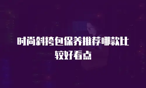时尚斜挎包保养推荐哪款比较好看点