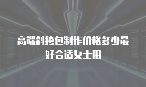 高端斜挎包制作价格多少最好合适女士用