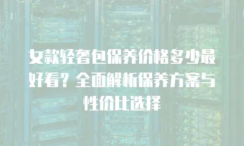 女款轻奢包保养价格多少最好看？全面解析保养方案与性价比选择