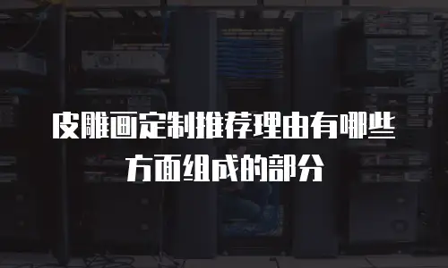 皮雕画定制推荐理由有哪些方面组成的部分