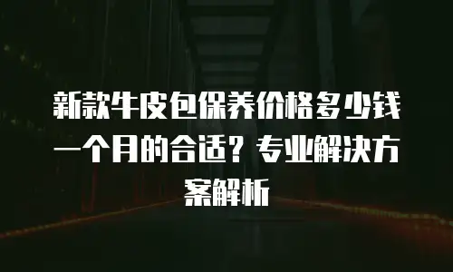 新款牛皮包保养价格多少钱一个月的合适？专业解决方案解析