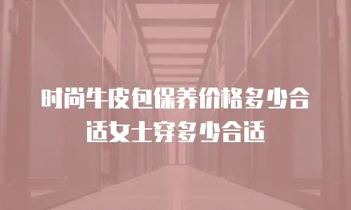 时尚牛皮包保养价格多少合适女士穿多少合适