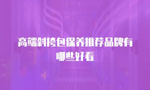 高端斜挎包保养推荐品牌有哪些好看