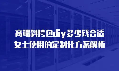 高端斜挎包diy多少钱合适女士使用的定制化方案解析