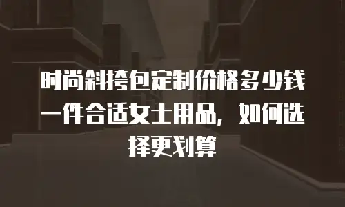 时尚斜挎包定制价格多少钱一件合适女士用品，如何选择更划算