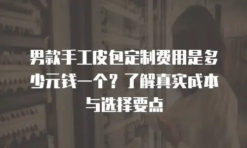 男款手工皮包定制费用是多少元钱一个？了解真实成本与选择要点