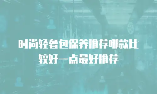 时尚轻奢包保养推荐哪款比较好一点最好推荐