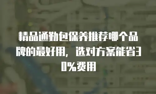 精品通勤包保养推荐哪个品牌的最好用，选对方案能省30%费用