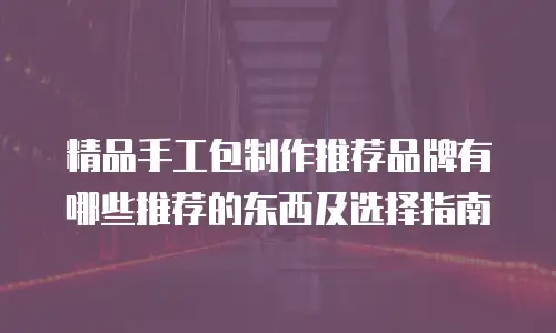 精品手工包制作推荐品牌有哪些推荐的东西及选择指南