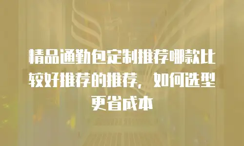 精品通勤包定制推荐哪款比较好推荐的推荐，如何选型更省成本