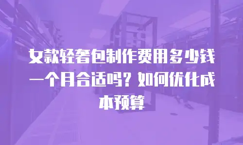 女款轻奢包制作费用多少钱一个月合适吗？如何优化成本预算