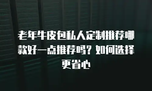 老年牛皮包私人定制推荐哪款好一点推荐吗？如何选择更省心