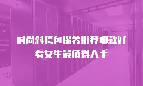 时尚斜挎包保养推荐哪款好看女生最值得入手