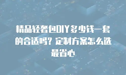 精品轻奢包DIY多少钱一套的合适吗？定制方案怎么选最省心