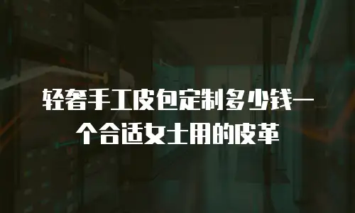 轻奢手工皮包定制多少钱一个合适女士用的皮革