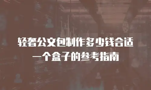 轻奢公文包制作多少钱合适一个盒子的参考指南