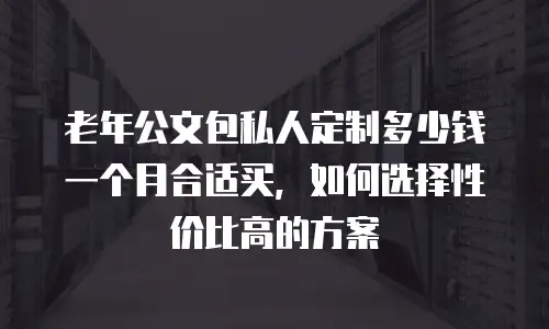 老年公文包私人定制多少钱一个月合适买，如何选择性价比高的方案