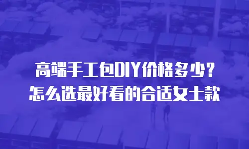 高端手工包DIY价格多少？怎么选最好看的合适女士款