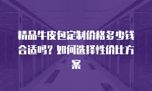 精品牛皮包定制价格多少钱合适吗？如何选择性价比方案