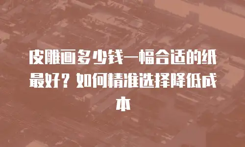 皮雕画多少钱一幅合适的纸最好？如何精准选择降低成本