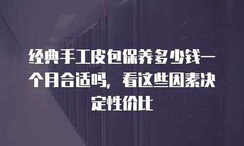 经典手工皮包保养多少钱一个月合适吗，看这些因素决定性价比