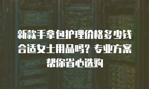新款手拿包护理价格多少钱合适女士用品吗？专业方案帮你省心选购