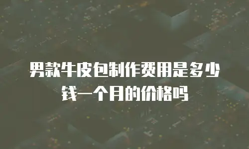 男款牛皮包制作费用是多少钱一个月的价格吗