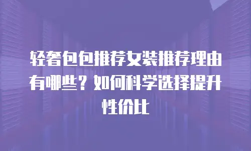 轻奢包包推荐女装推荐理由有哪些？如何科学选择提升性价比
