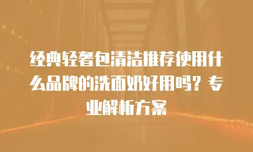 经典轻奢包清洁推荐使用什么品牌的洗面奶好用吗？专业解析方案