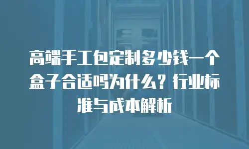 高端手工包定制多少钱一个盒子合适吗为什么？行业标准与成本解析