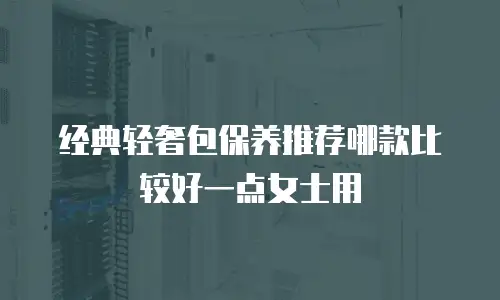 经典轻奢包保养推荐哪款比较好一点女士用